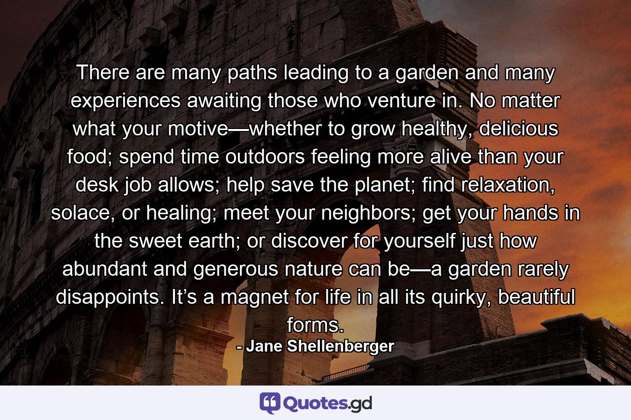 There are many paths leading to a garden and many experiences awaiting those who venture in. No matter what your motive—whether to grow healthy, delicious food; spend time outdoors feeling more alive than your desk job allows; help save the planet; find relaxation, solace, or healing; meet your neighbors; get your hands in the sweet earth; or discover for yourself just how abundant and generous nature can be—a garden rarely disappoints. It’s a magnet for life in all its quirky, beautiful forms. - Quote by Jane Shellenberger