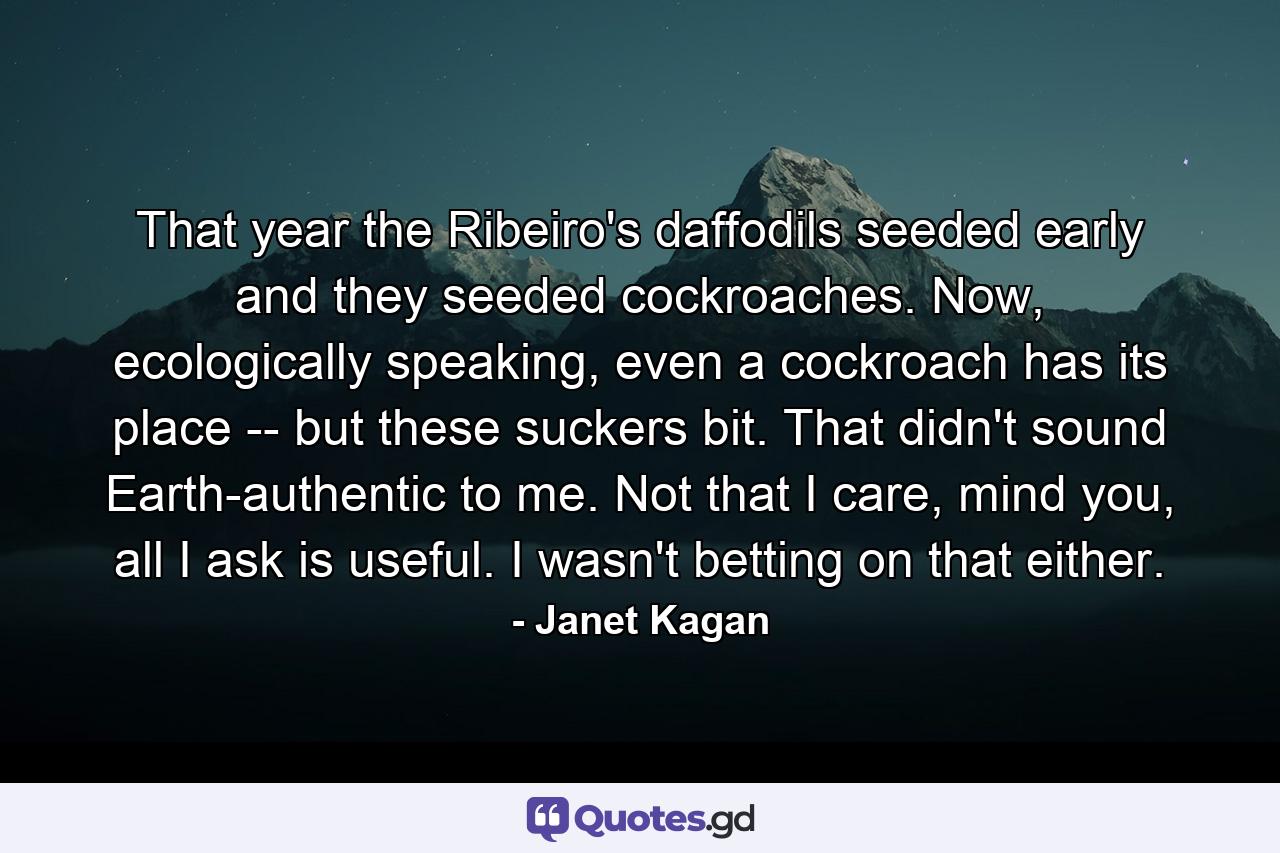 That year the Ribeiro's daffodils seeded early and they seeded cockroaches. Now, ecologically speaking, even a cockroach has its place -- but these suckers bit. That didn't sound Earth-authentic to me. Not that I care, mind you, all I ask is useful. I wasn't betting on that either. - Quote by Janet Kagan