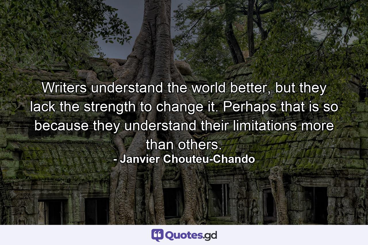 Writers understand the world better, but they lack the strength to change it. Perhaps that is so because they understand their limitations more than others. - Quote by Janvier Chouteu-Chando