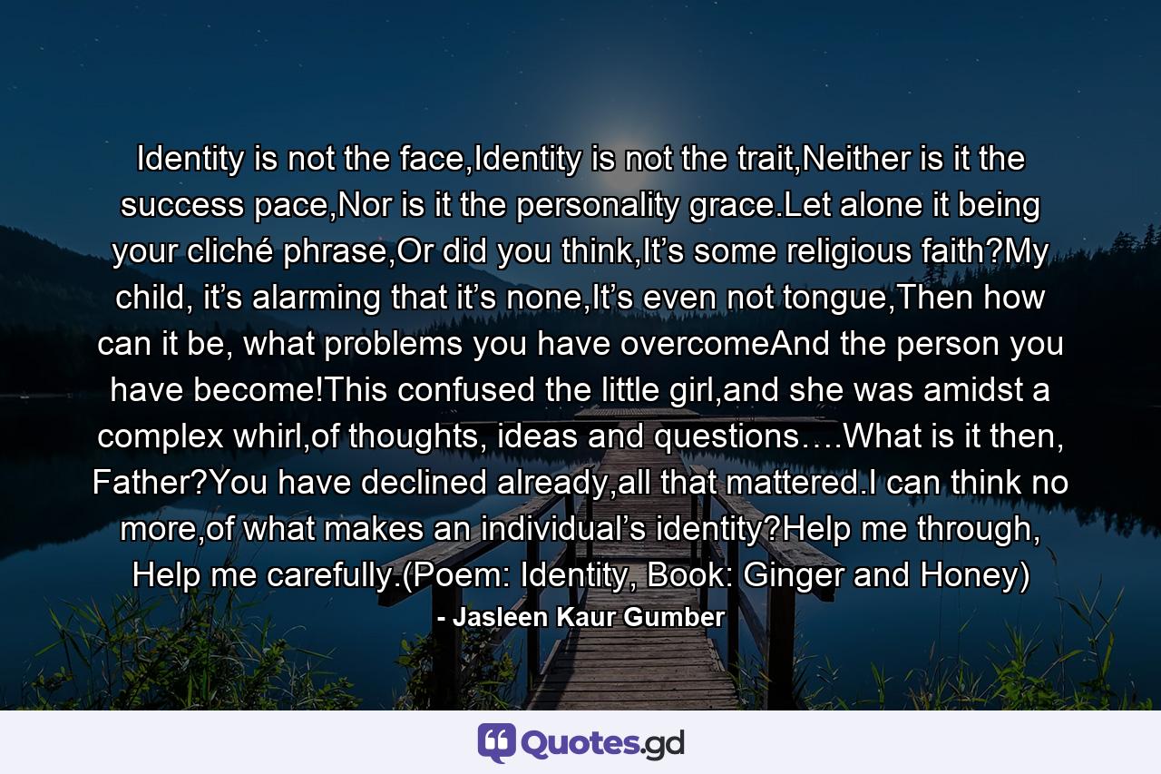 Identity is not the face,Identity is not the trait,Neither is it the success pace,Nor is it the personality grace.Let alone it being your cliché phrase,Or did you think,It’s some religious faith?My child, it’s alarming that it’s none,It’s even not tongue,Then how can it be, what problems you have overcomeAnd the person you have become!This confused the little girl,and she was amidst a complex whirl,of thoughts, ideas and questions….What is it then, Father?You have declined already,all that mattered.I can think no more,of what makes an individual’s identity?Help me through, Help me carefully.(Poem: Identity, Book: Ginger and Honey) - Quote by Jasleen Kaur Gumber