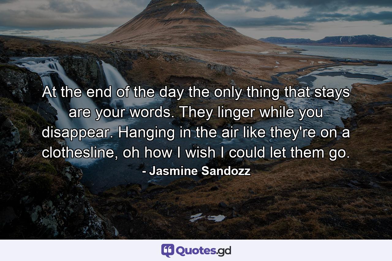 At the end of the day the only thing that stays are your words. They linger while you disappear. Hanging in the air like they're on a clothesline, oh how I wish I could let them go. - Quote by Jasmine Sandozz