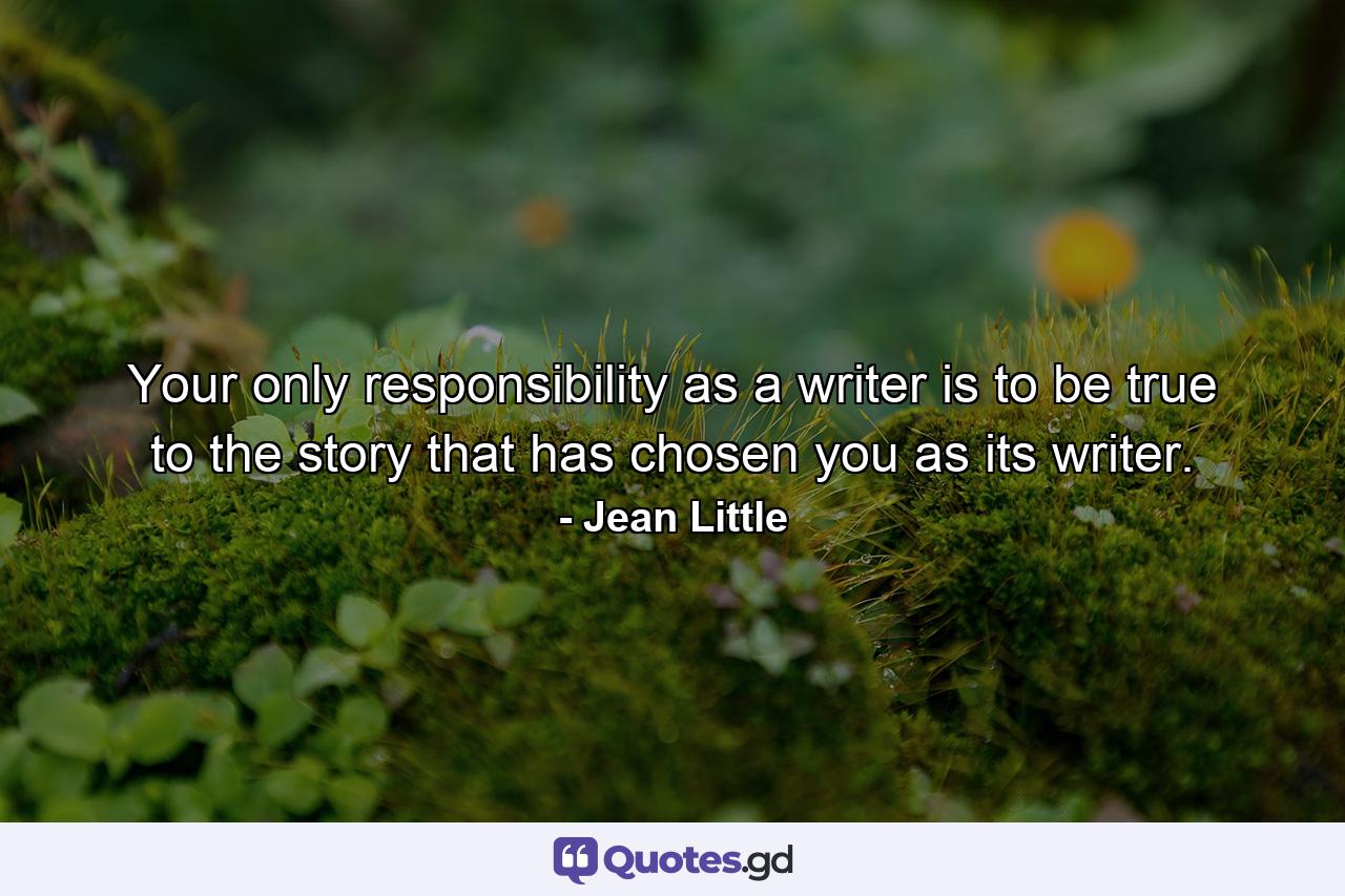 Your only responsibility as a writer is to be true to the story that has chosen you as its writer. - Quote by Jean Little