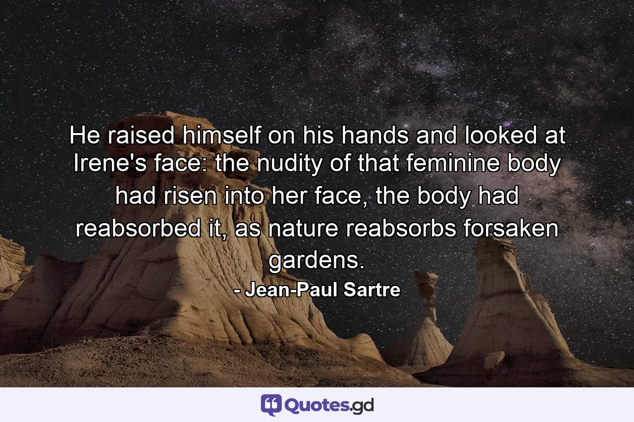 He raised himself on his hands and looked at Irene's face: the nudity of that feminine body had risen into her face, the body had reabsorbed it, as nature reabsorbs forsaken gardens. - Quote by Jean-Paul Sartre