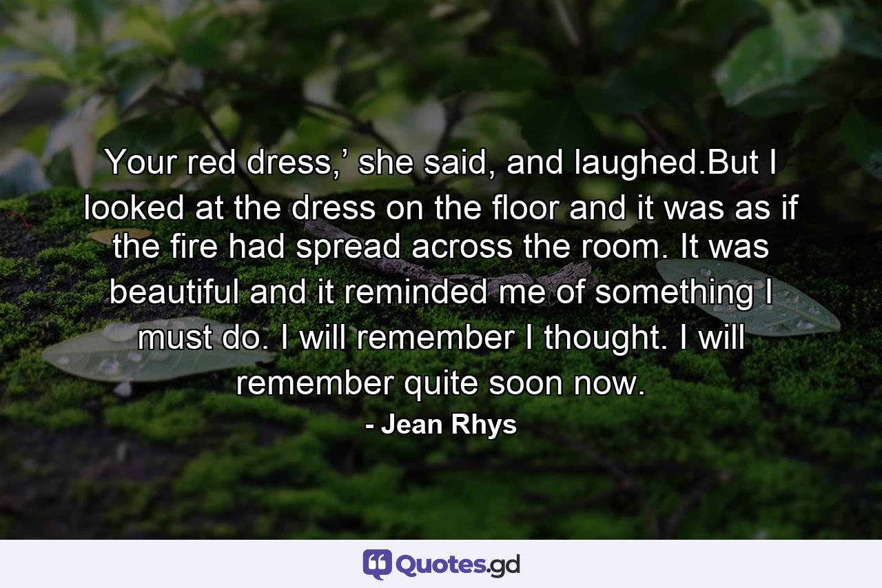 Your red dress,’ she said, and laughed.But I looked at the dress on the floor and it was as if the fire had spread across the room. It was beautiful and it reminded me of something I must do. I will remember I thought. I will remember quite soon now. - Quote by Jean Rhys