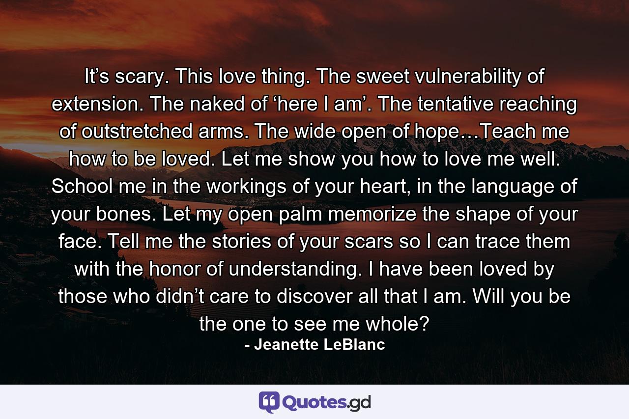 It’s scary. This love thing. The sweet vulnerability of extension. The naked of ‘here I am’. The tentative reaching of outstretched arms. The wide open of hope…Teach me how to be loved. Let me show you how to love me well. School me in the workings of your heart, in the language of your bones. Let my open palm memorize the shape of your face. Tell me the stories of your scars so I can trace them with the honor of understanding. I have been loved by those who didn’t care to discover all that I am. Will you be the one to see me whole? - Quote by Jeanette LeBlanc