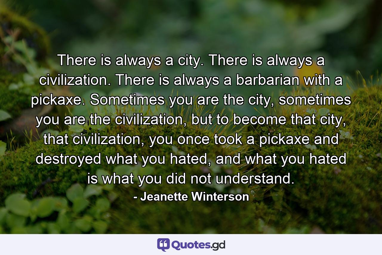 There is always a city. There is always a civilization. There is always a barbarian with a pickaxe. Sometimes you are the city, sometimes you are the civilization, but to become that city, that civilization, you once took a pickaxe and destroyed what you hated, and what you hated is what you did not understand. - Quote by Jeanette Winterson