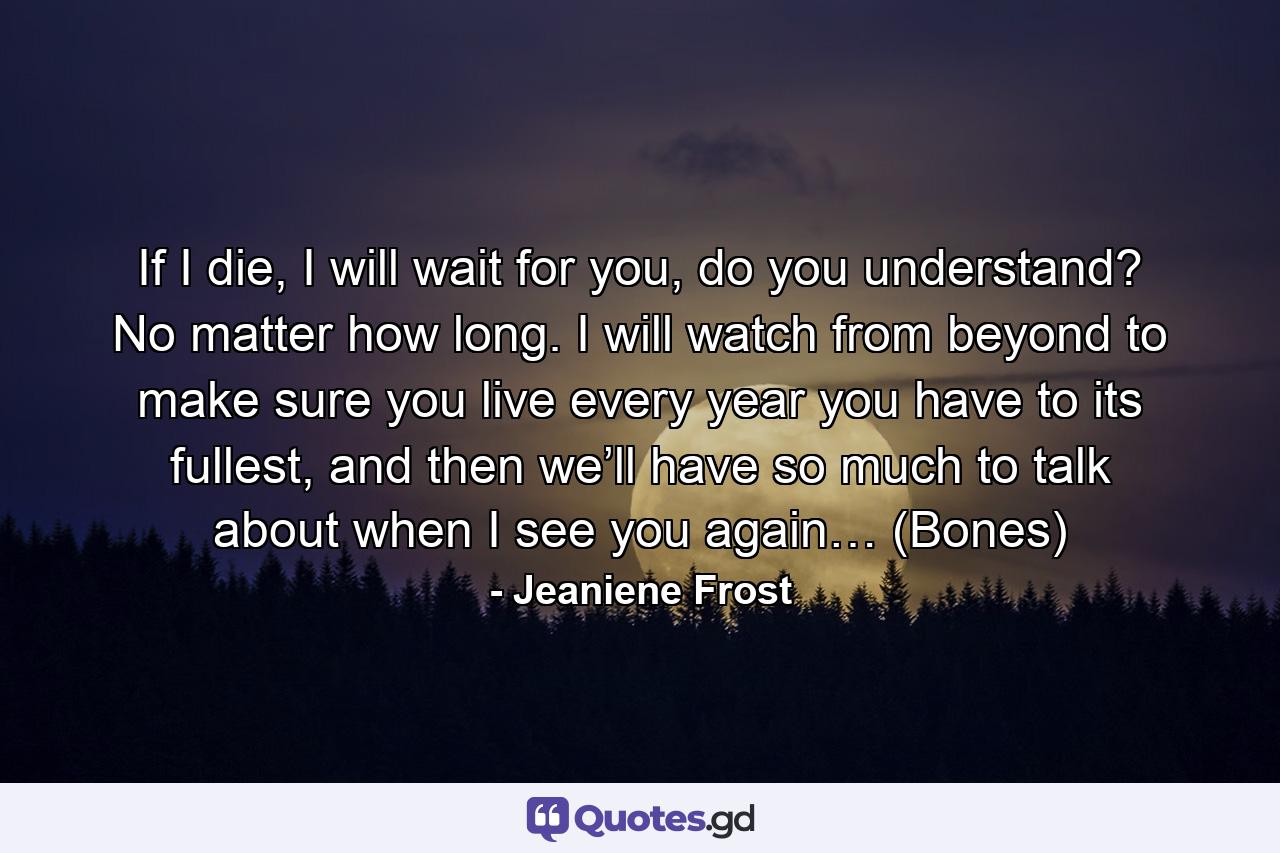 If I die, I will wait for you, do you understand? No matter how long. I will watch from beyond to make sure you live every year you have to its fullest, and then we’ll have so much to talk about when I see you again… (Bones) - Quote by Jeaniene Frost