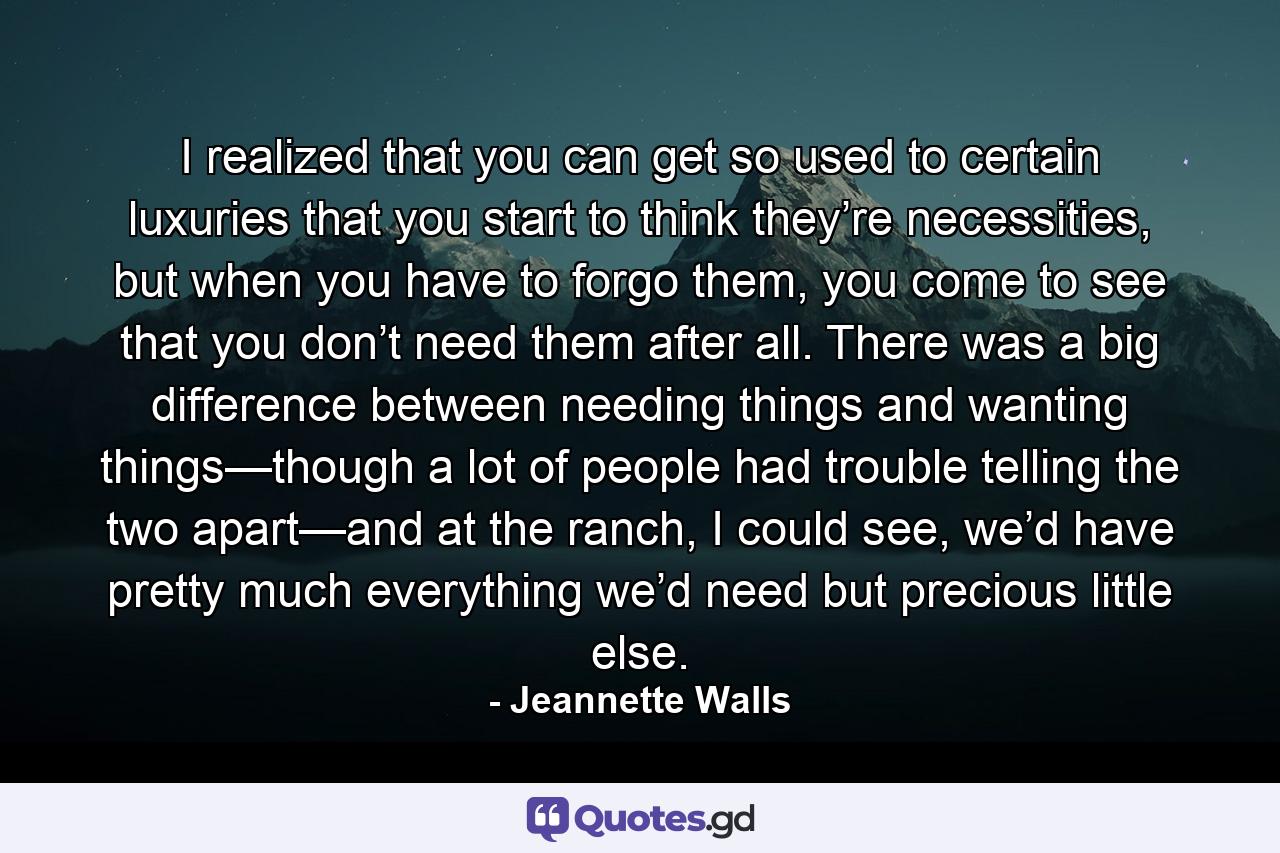 I realized that you can get so used to certain luxuries that you start to think they’re necessities, but when you have to forgo them, you come to see that you don’t need them after all. There was a big difference between needing things and wanting things—though a lot of people had trouble telling the two apart—and at the ranch, I could see, we’d have pretty much everything we’d need but precious little else. - Quote by Jeannette Walls