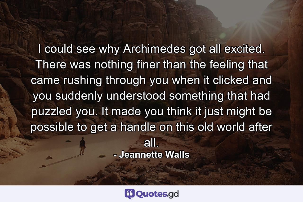 I could see why Archimedes got all excited. There was nothing finer than the feeling that came rushing through you when it clicked and you suddenly understood something that had puzzled you. It made you think it just might be possible to get a handle on this old world after all. - Quote by Jeannette Walls