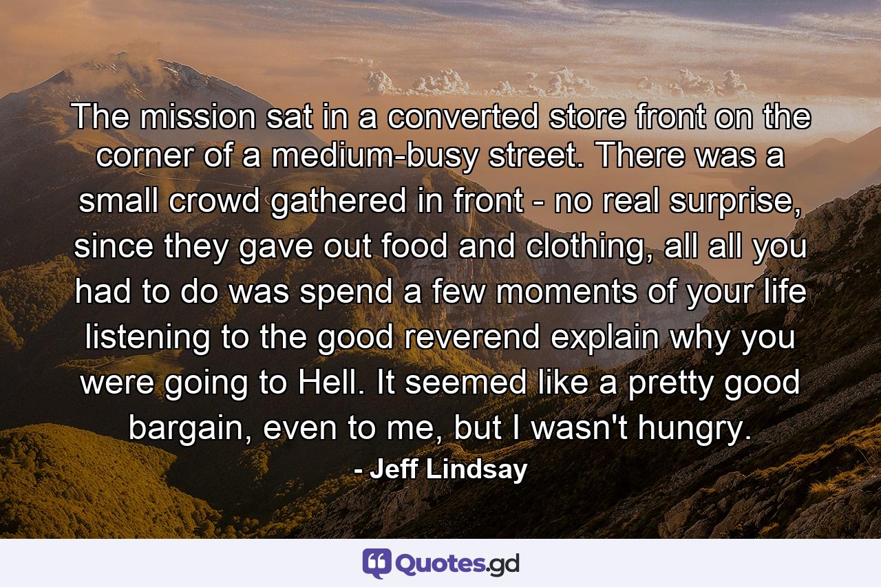 The mission sat in a converted store front on the corner of a medium-busy street. There was a small crowd gathered in front - no real surprise, since they gave out food and clothing, all all you had to do was spend a few moments of your life listening to the good reverend explain why you were going to Hell. It seemed like a pretty good bargain, even to me, but I wasn't hungry. - Quote by Jeff Lindsay