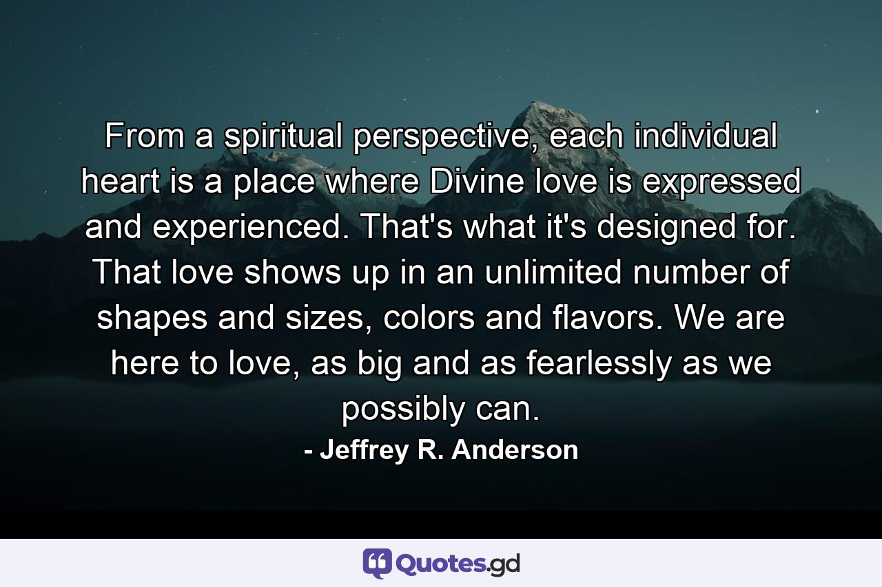 From a spiritual perspective, each individual heart is a place where Divine love is expressed and experienced. That's what it's designed for. That love shows up in an unlimited number of shapes and sizes, colors and flavors. We are here to love, as big and as fearlessly as we possibly can. - Quote by Jeffrey R. Anderson