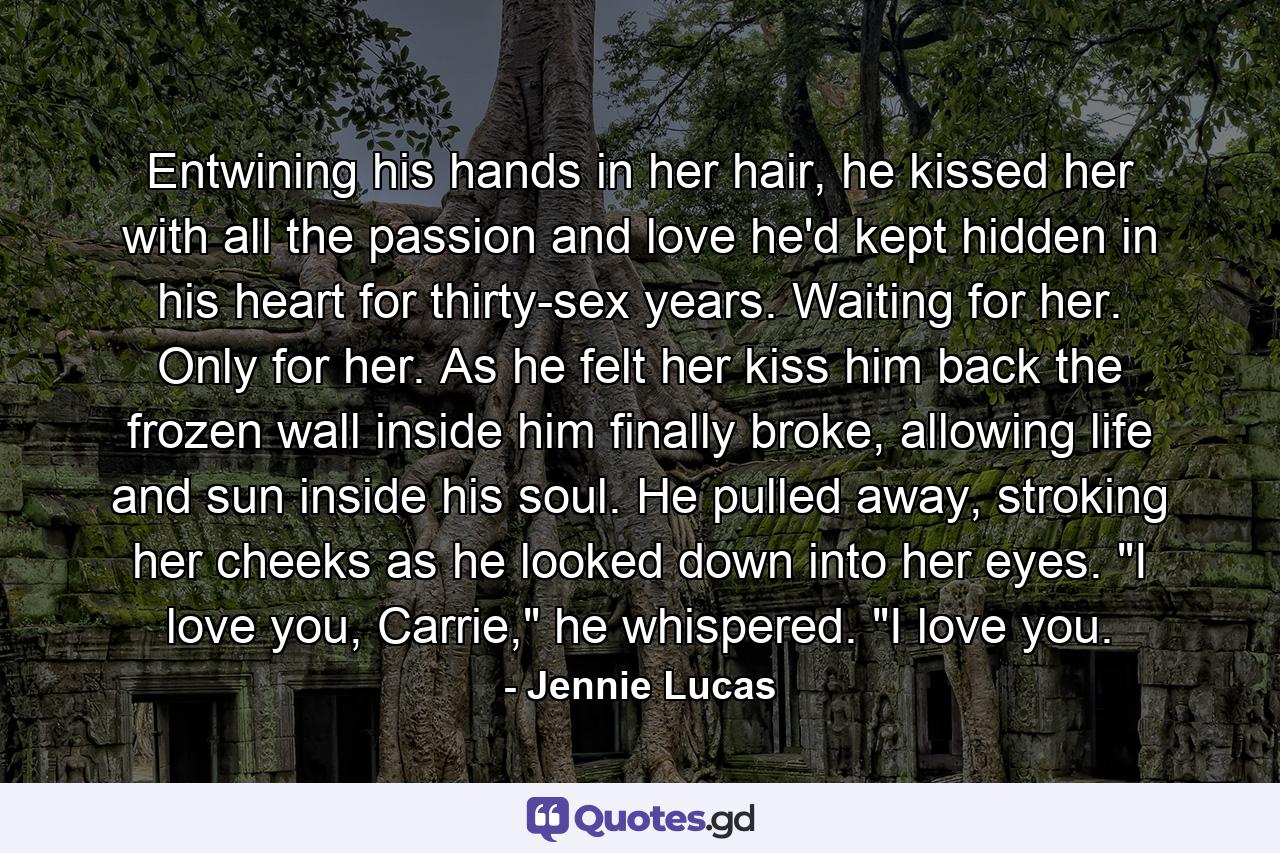 Entwining his hands in her hair, he kissed her with all the passion and love he'd kept hidden in his heart for thirty-sex years. Waiting for her. Only for her. As he felt her kiss him back the frozen wall inside him finally broke, allowing life and sun inside his soul. He pulled away, stroking her cheeks as he looked down into her eyes. 