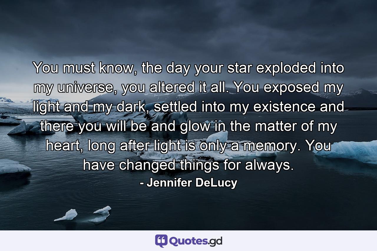 You must know, the day your star exploded into my universe, you altered it all. You exposed my light and my dark, settled into my existence and there you will be and glow in the matter of my heart, long after light is only a memory. You have changed things for always. - Quote by Jennifer DeLucy