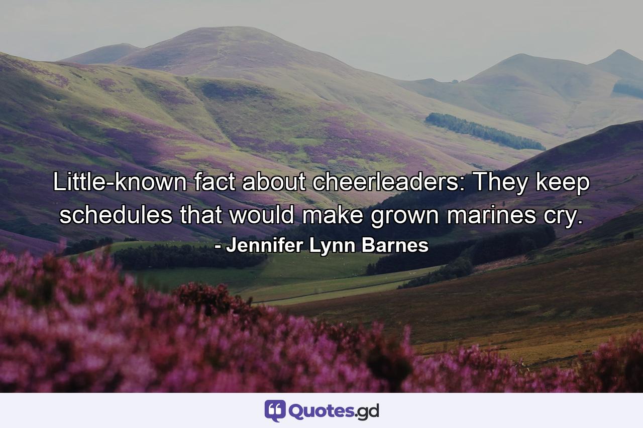 Little-known fact about cheerleaders: They keep schedules that would make grown marines cry. - Quote by Jennifer Lynn Barnes