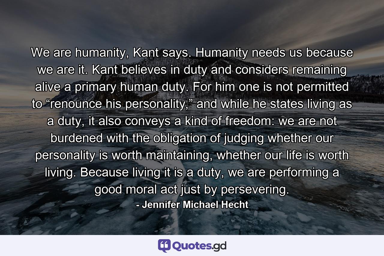 We are humanity, Kant says. Humanity needs us because we are it. Kant believes in duty and considers remaining alive a primary human duty. For him one is not permitted to “renounce his personality,” and while he states living as a duty, it also conveys a kind of freedom: we are not burdened with the obligation of judging whether our personality is worth maintaining, whether our life is worth living. Because living it is a duty, we are performing a good moral act just by persevering. - Quote by Jennifer Michael Hecht