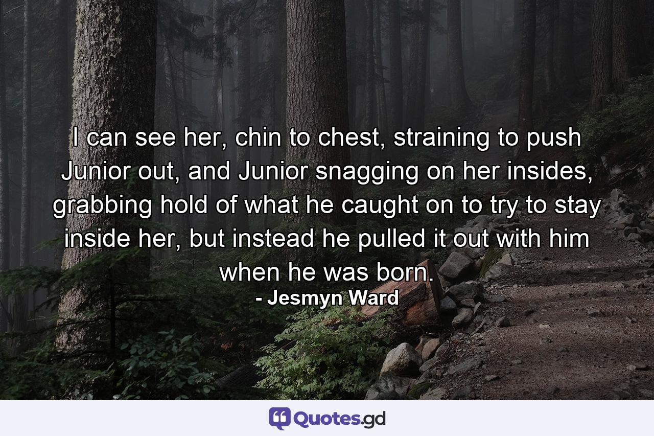 I can see her, chin to chest, straining to push Junior out, and Junior snagging on her insides, grabbing hold of what he caught on to try to stay inside her, but instead he pulled it out with him when he was born. - Quote by Jesmyn Ward