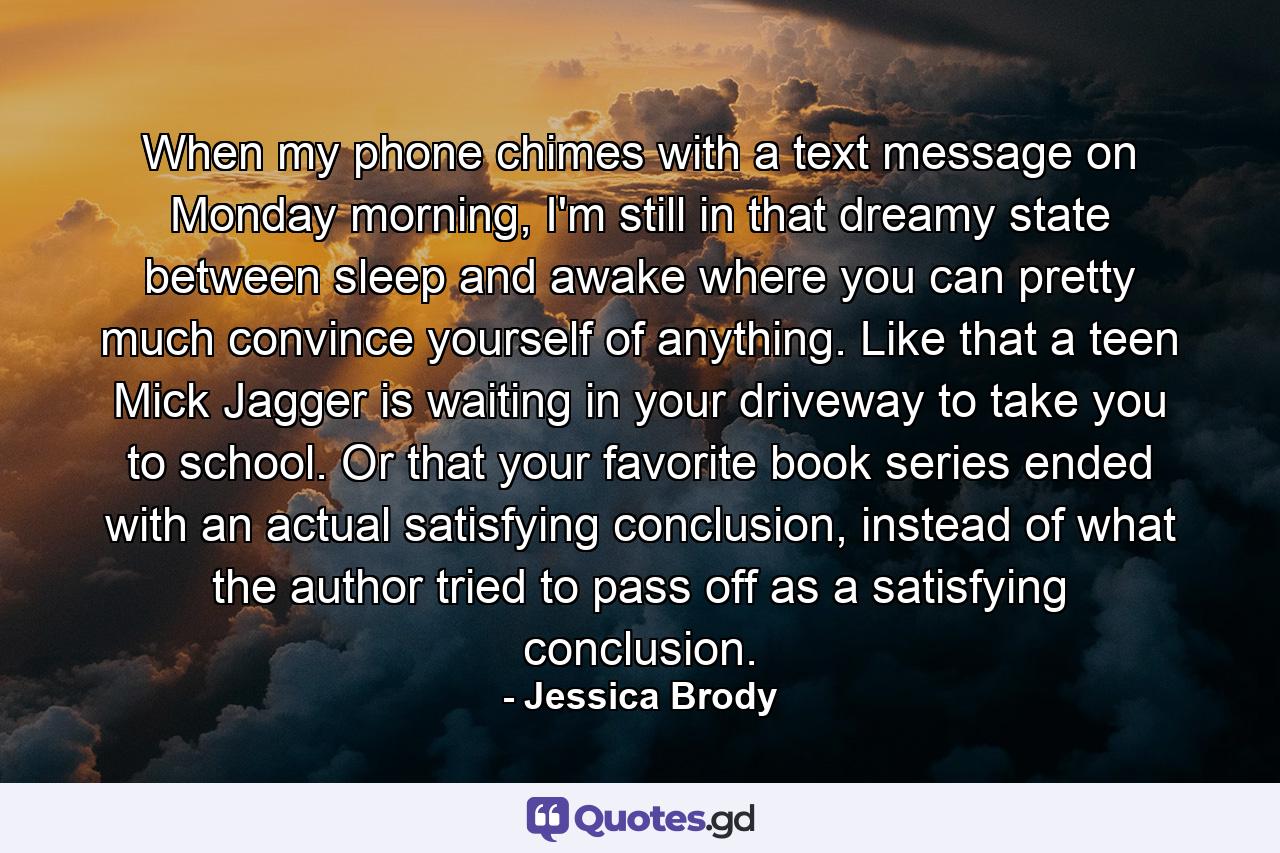 When my phone chimes with a text message on Monday morning, I'm still in that dreamy state between sleep and awake where you can pretty much convince yourself of anything. Like that a teen Mick Jagger is waiting in your driveway to take you to school. Or that your favorite book series ended with an actual satisfying conclusion, instead of what the author tried to pass off as a satisfying conclusion. - Quote by Jessica Brody