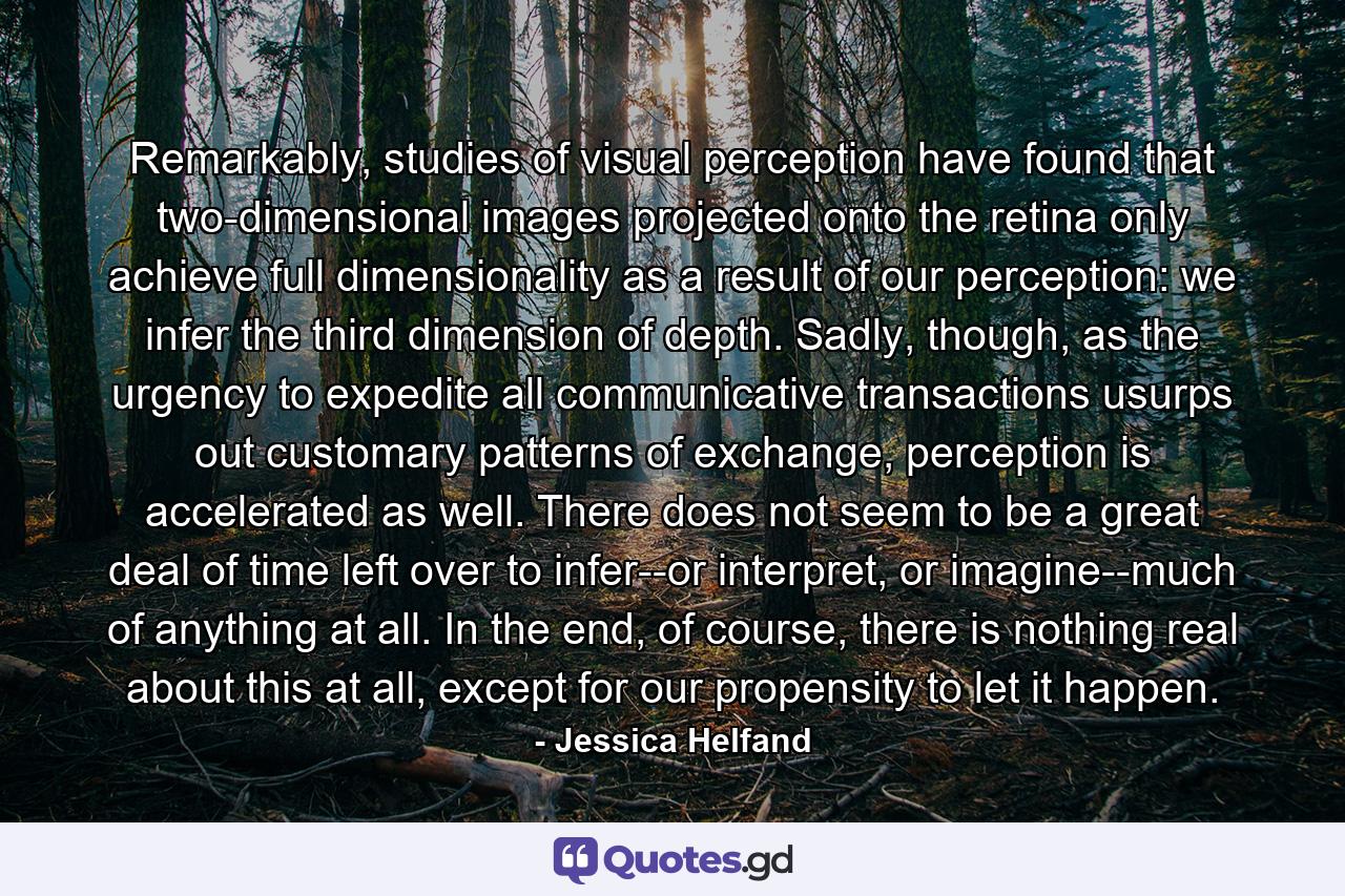 Remarkably, studies of visual perception have found that two-dimensional images projected onto the retina only achieve full dimensionality as a result of our perception: we infer the third dimension of depth. Sadly, though, as the urgency to expedite all communicative transactions usurps out customary patterns of exchange, perception is accelerated as well. There does not seem to be a great deal of time left over to infer--or interpret, or imagine--much of anything at all. In the end, of course, there is nothing real about this at all, except for our propensity to let it happen. - Quote by Jessica Helfand