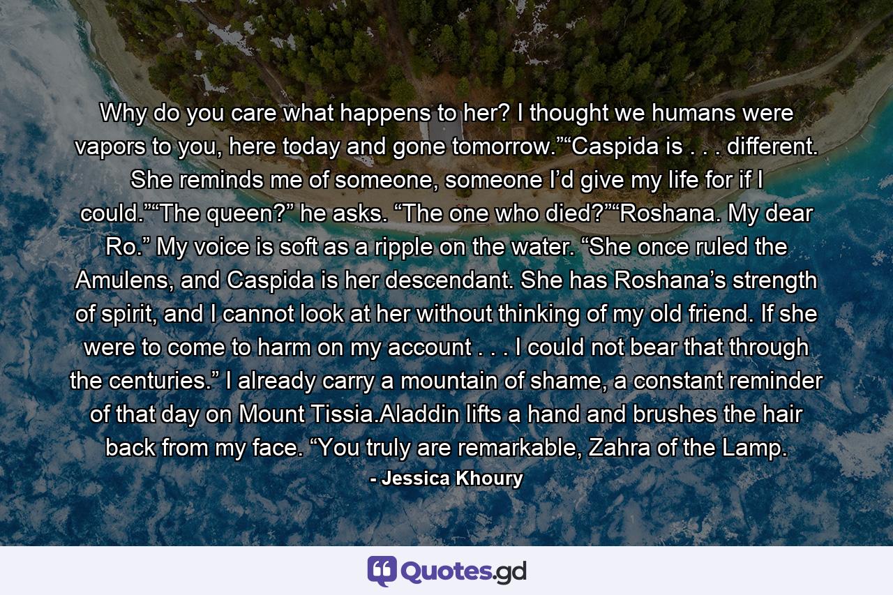 Why do you care what happens to her? I thought we humans were vapors to you, here today and gone tomorrow.”“Caspida is . . . different. She reminds me of someone, someone I’d give my life for if I could.”“The queen?” he asks. “The one who died?”“Roshana. My dear Ro.” My voice is soft as a ripple on the water. “She once ruled the Amulens, and Caspida is her descendant. She has Roshana’s strength of spirit, and I cannot look at her without thinking of my old friend. If she were to come to harm on my account . . . I could not bear that through the centuries.” I already carry a mountain of shame, a constant reminder of that day on Mount Tissia.Aladdin lifts a hand and brushes the hair back from my face. “You truly are remarkable, Zahra of the Lamp. - Quote by Jessica Khoury