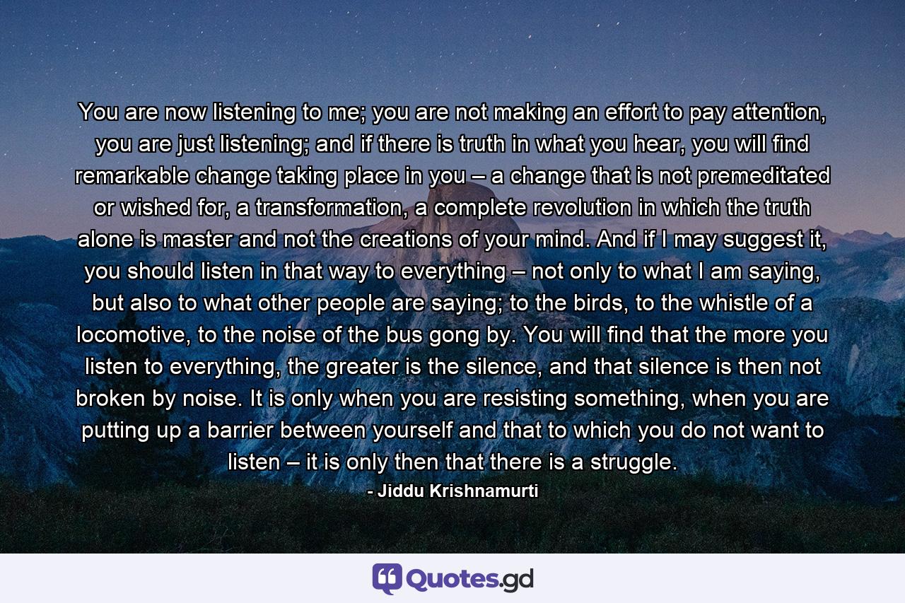 You are now listening to me; you are not making an effort to pay attention, you are just listening; and if there is truth in what you hear, you will find remarkable change taking place in you – a change that is not premeditated or wished for, a transformation, a complete revolution in which the truth alone is master and not the creations of your mind. And if I may suggest it, you should listen in that way to everything – not only to what I am saying, but also to what other people are saying; to the birds, to the whistle of a locomotive, to the noise of the bus gong by. You will find that the more you listen to everything, the greater is the silence, and that silence is then not broken by noise. It is only when you are resisting something, when you are putting up a barrier between yourself and that to which you do not want to listen – it is only then that there is a struggle. - Quote by Jiddu Krishnamurti