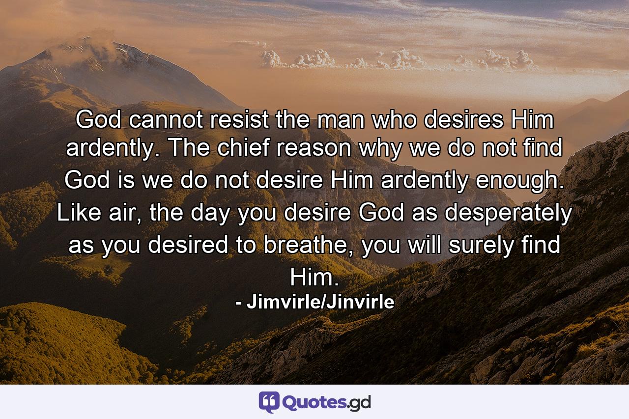 God cannot resist the man who desires Him ardently. The chief reason why we do not find God is we do not desire Him ardently enough. Like air, the day you desire God as desperately as you desired to breathe, you will surely find Him. - Quote by Jimvirle/Jinvirle