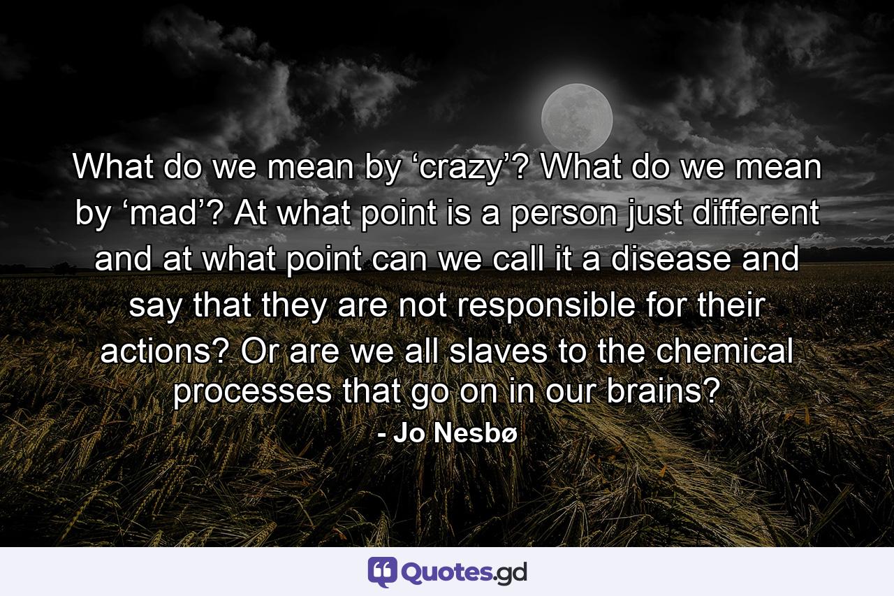 What do we mean by ‘crazy’? What do we mean by ‘mad’? At what point is a person just different and at what point can we call it a disease and say that they are not responsible for their actions? Or are we all slaves to the chemical processes that go on in our brains? - Quote by Jo Nesbø