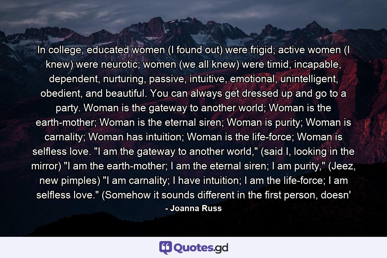 In college, educated women (I found out) were frigid; active women (I knew) were neurotic; women (we all knew) were timid, incapable, dependent, nurturing, passive, intuitive, emotional, unintelligent, obedient, and beautiful. You can always get dressed up and go to a party. Woman is the gateway to another world; Woman is the earth-mother; Woman is the eternal siren; Woman is purity; Woman is carnality; Woman has intuition; Woman is the life-force; Woman is selfless love. 