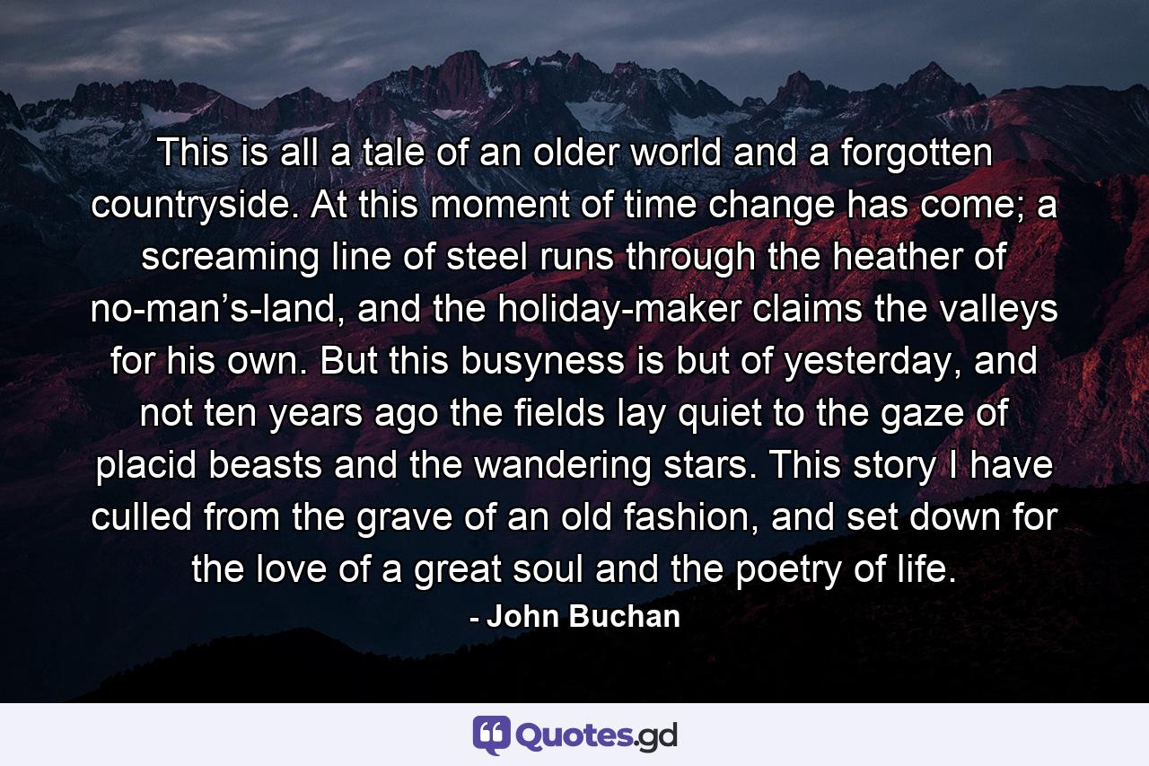 This is all a tale of an older world and a forgotten countryside. At this moment of time change has come; a screaming line of steel runs through the heather of no-man’s-land, and the holiday-maker claims the valleys for his own. But this busyness is but of yesterday, and not ten years ago the fields lay quiet to the gaze of placid beasts and the wandering stars. This story I have culled from the grave of an old fashion, and set down for the love of a great soul and the poetry of life. - Quote by John Buchan