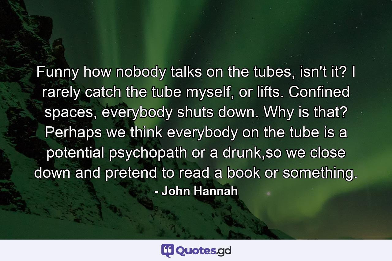 Funny how nobody talks on the tubes, isn't it? I rarely catch the tube myself, or lifts. Confined spaces, everybody shuts down. Why is that? Perhaps we think everybody on the tube is a potential psychopath or a drunk,so we close down and pretend to read a book or something. - Quote by John Hannah