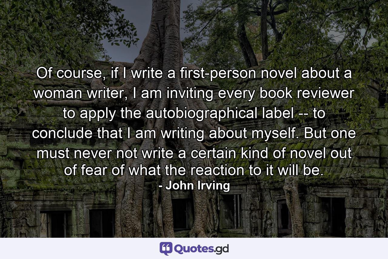 Of course, if I write a first-person novel about a woman writer, I am inviting every book reviewer to apply the autobiographical label -- to conclude that I am writing about myself. But one must never not write a certain kind of novel out of fear of what the reaction to it will be. - Quote by John Irving