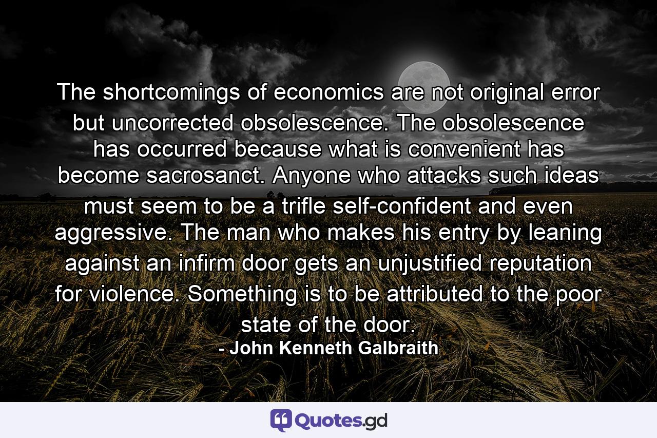 The shortcomings of economics are not original error but uncorrected obsolescence. The obsolescence has occurred because what is convenient has become sacrosanct. Anyone who attacks such ideas must seem to be a trifle self-confident and even aggressive. The man who makes his entry by leaning against an infirm door gets an unjustified reputation for violence. Something is to be attributed to the poor state of the door. - Quote by John Kenneth Galbraith