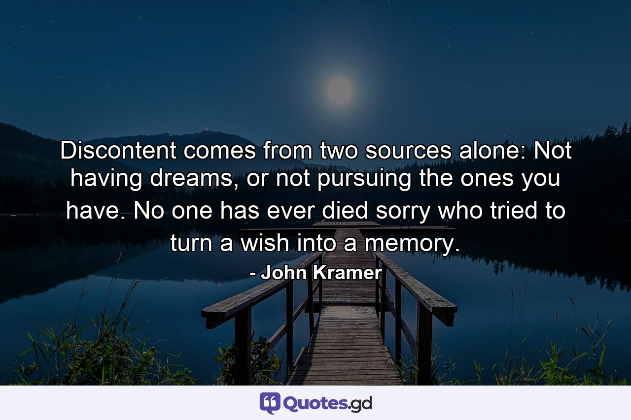 Discontent comes from two sources alone: Not having dreams, or not pursuing the ones you have. No one has ever died sorry who tried to turn a wish into a memory. - Quote by John Kramer