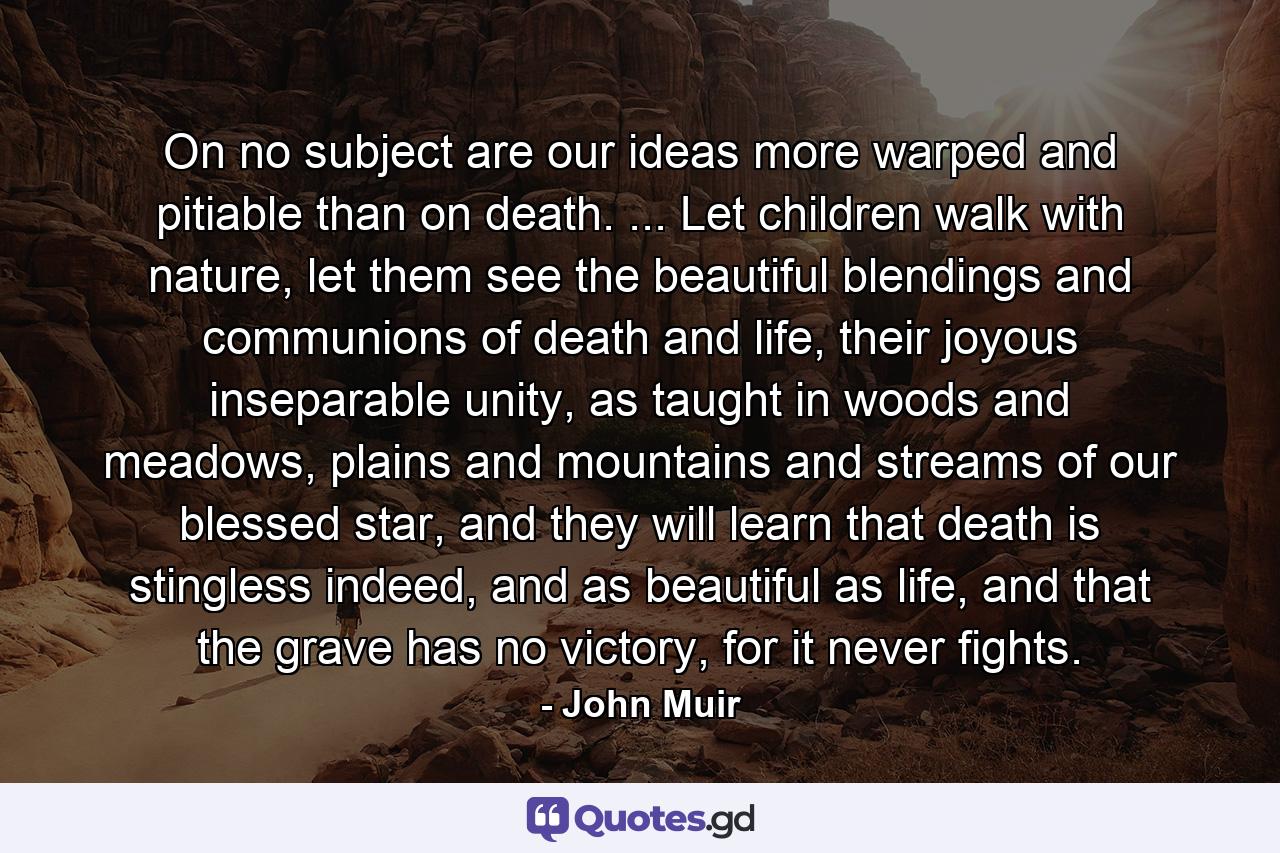 On no subject are our ideas more warped and pitiable than on death. ... Let children walk with nature, let them see the beautiful blendings and communions of death and life, their joyous inseparable unity, as taught in woods and meadows, plains and mountains and streams of our blessed star, and they will learn that death is stingless indeed, and as beautiful as life, and that the grave has no victory, for it never fights. - Quote by John Muir