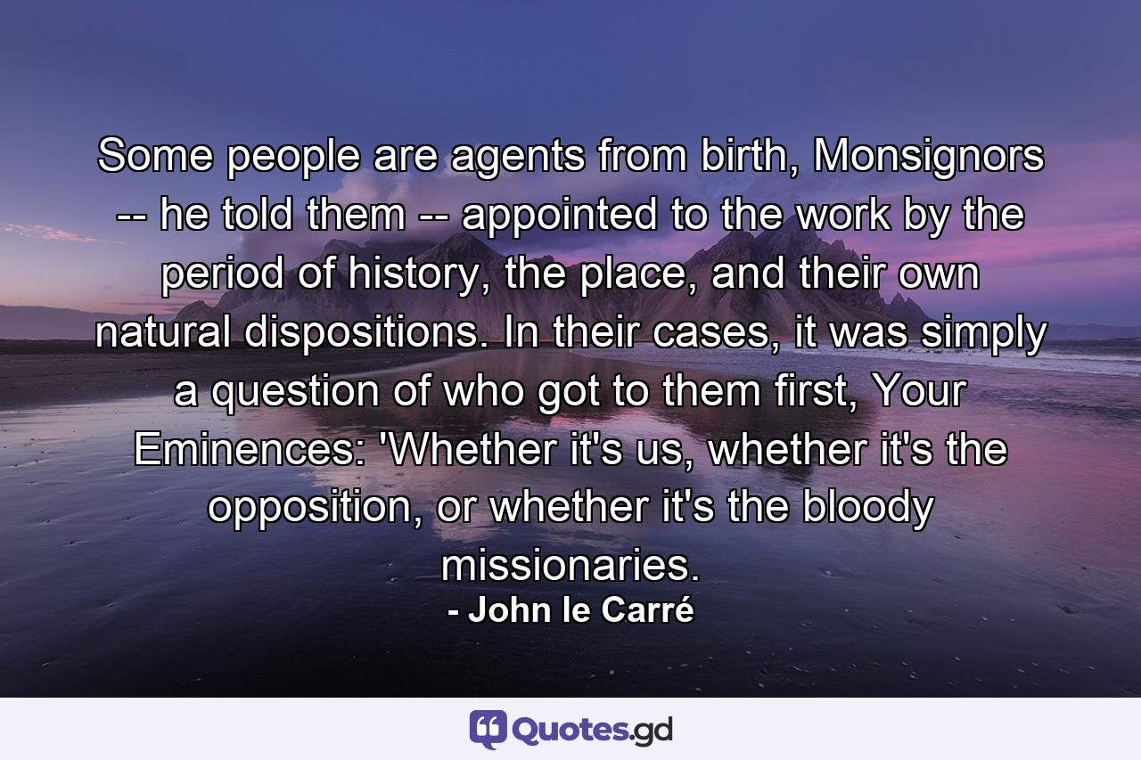 Some people are agents from birth, Monsignors -- he told them -- appointed to the work by the period of history, the place, and their own natural dispositions. In their cases, it was simply a question of who got to them first, Your Eminences: 'Whether it's us, whether it's the opposition, or whether it's the bloody missionaries. - Quote by John le Carré