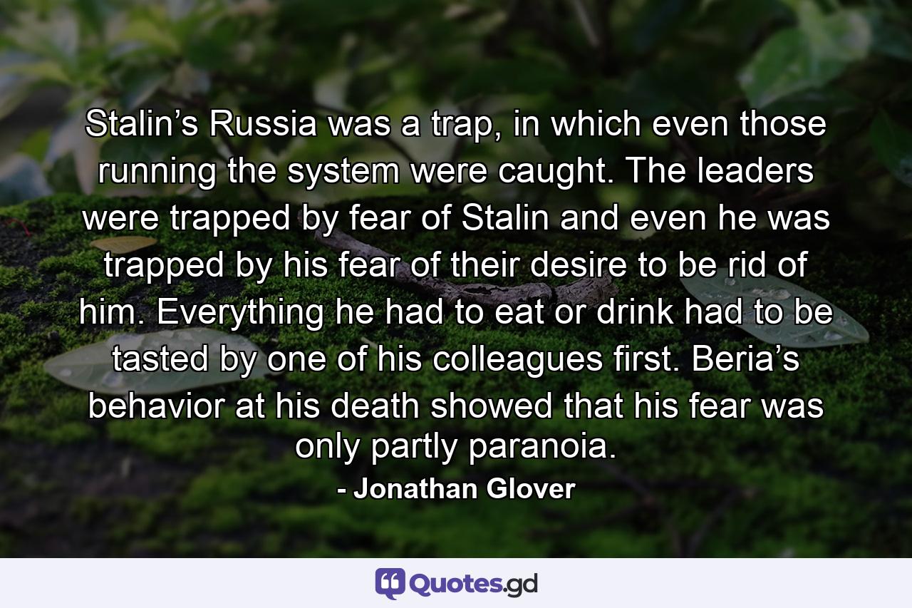 Stalin’s Russia was a trap, in which even those running the system were caught. The leaders were trapped by fear of Stalin and even he was trapped by his fear of their desire to be rid of him. Everything he had to eat or drink had to be tasted by one of his colleagues first. Beria’s behavior at his death showed that his fear was only partly paranoia. - Quote by Jonathan Glover