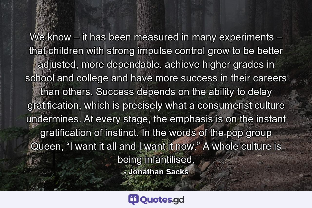 We know – it has been measured in many experiments – that children with strong impulse control grow to be better adjusted, more dependable, achieve higher grades in school and college and have more success in their careers than others. Success depends on the ability to delay gratification, which is precisely what a consumerist culture undermines. At every stage, the emphasis is on the instant gratification of instinct. In the words of the pop group Queen, “I want it all and I want it now.” A whole culture is being infantilised. - Quote by Jonathan Sacks