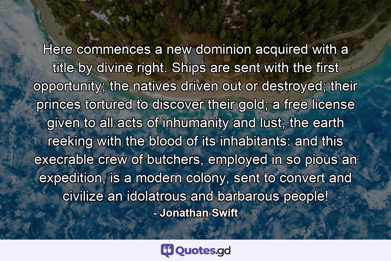 Here commences a new dominion acquired with a title by divine right.   Ships are sent with the first opportunity; the natives driven out or destroyed; their princes tortured to discover their gold; a free license given to all acts of inhumanity and lust, the earth reeking with the blood of its inhabitants: and this execrable crew of butchers, employed in so pious an expedition, is a modern colony, sent to convert and civilize an idolatrous and barbarous people! - Quote by Jonathan Swift