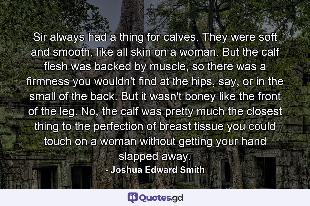 Sir always had a thing for calves. They were soft and smooth, like all skin on a woman. But the calf flesh was backed by muscle, so there was a firmness you wouldn't find at the hips, say, or in the small of the back. But it wasn't boney like the front of the leg. No, the calf was pretty much the closest thing to the perfection of breast tissue you could touch on a woman without getting your hand slapped away. - Quote by Joshua Edward Smith