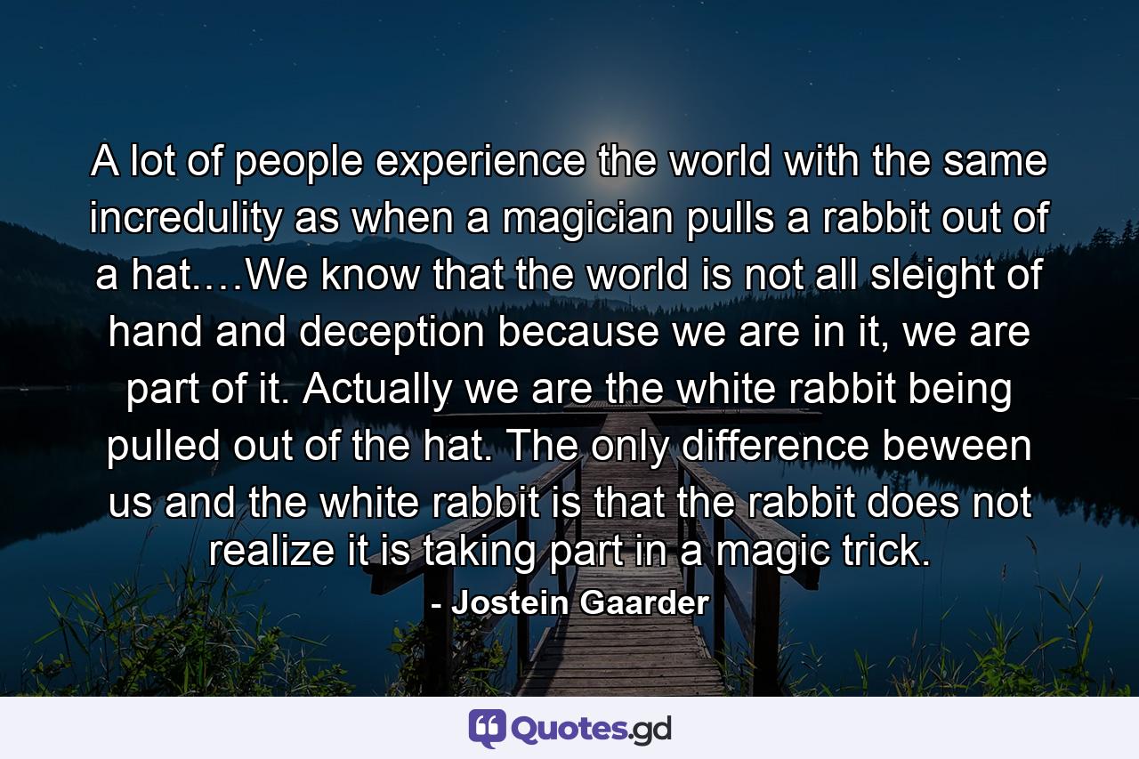 A lot of people experience the world with the same incredulity as when a magician pulls a rabbit out of a hat.…We know that the world is not all sleight of hand and deception because we are in it, we are part of it. Actually we are the white rabbit being pulled out of the hat. The only difference beween us and the white rabbit is that the rabbit does not realize it is taking part in a magic trick. - Quote by Jostein Gaarder