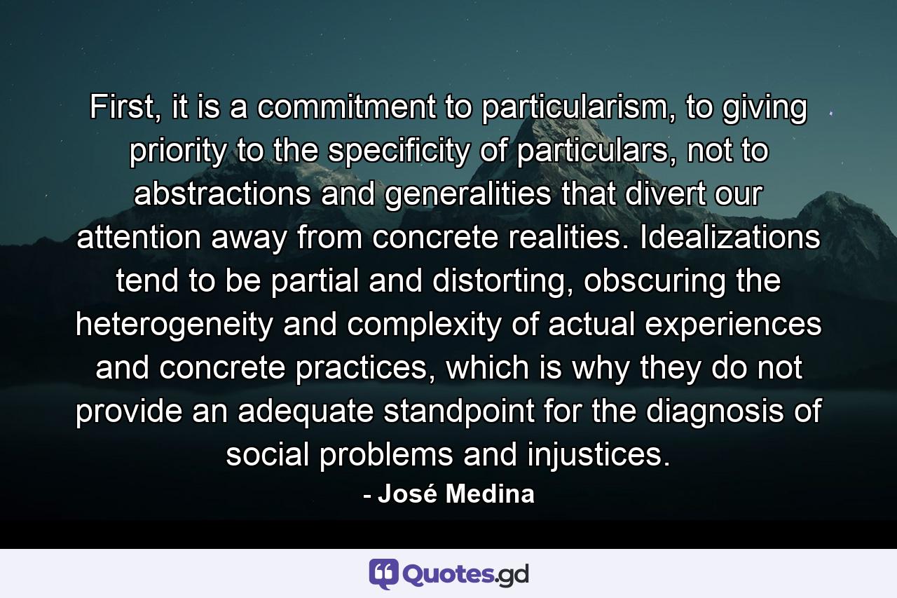 First, it is a commitment to particularism, to giving priority to the specificity of particulars, not to abstractions and generalities that divert our attention away from concrete realities. Idealizations tend to be partial and distorting, obscuring the heterogeneity and complexity of actual experiences and concrete practices, which is why they do not provide an adequate standpoint for the diagnosis of social problems and injustices. - Quote by José Medina