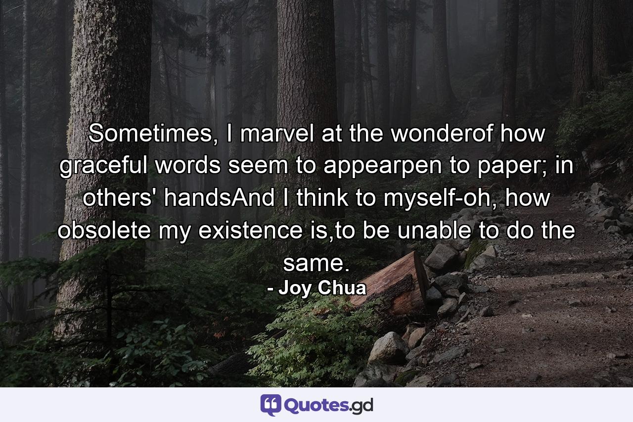 Sometimes, I marvel at the wonderof how graceful words seem to appearpen to paper; in others' handsAnd I think to myself-oh, how obsolete my existence is,to be unable to do the same. - Quote by Joy Chua