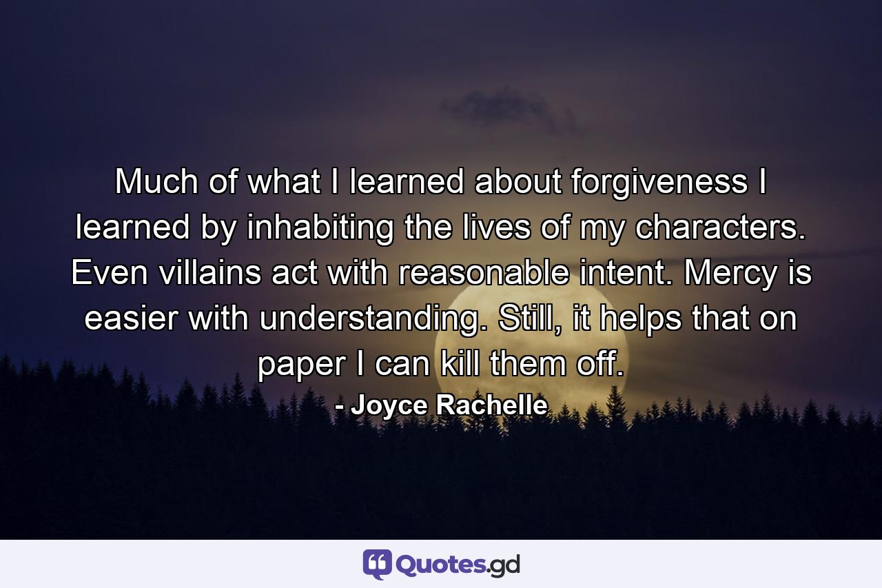 Much of what I learned about forgiveness I learned by inhabiting the lives of my characters. Even villains act with reasonable intent. Mercy is easier with understanding. Still, it helps that on paper I can kill them off. - Quote by Joyce Rachelle