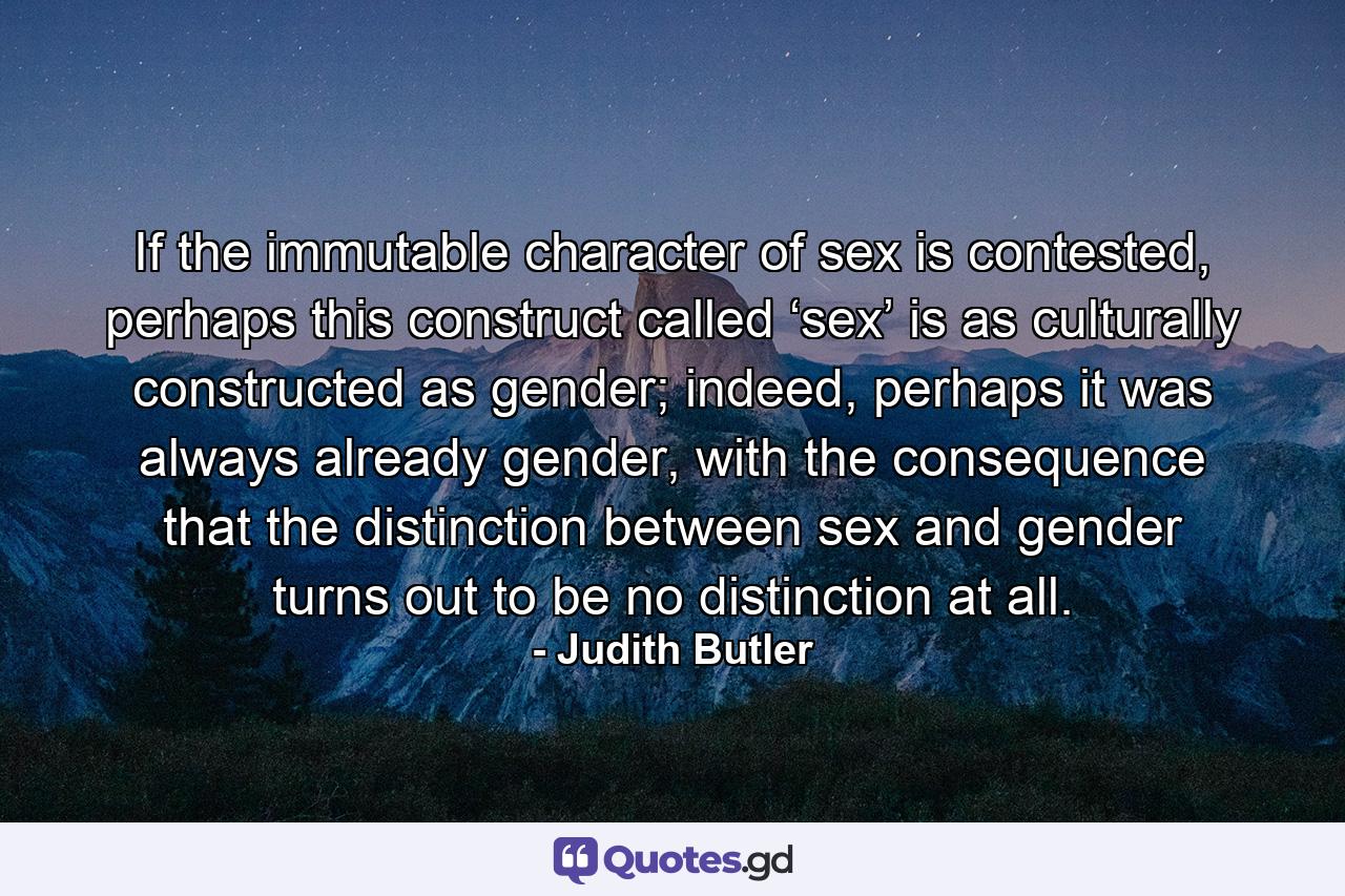 If the immutable character of sex is contested, perhaps this construct called ‘sex’ is as culturally constructed as gender; indeed, perhaps it was always already gender, with the consequence that the distinction between sex and gender turns out to be no distinction at all. - Quote by Judith Butler