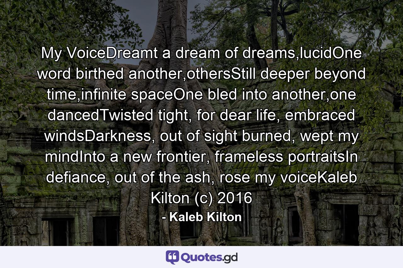 My VoiceDreamt a dream of dreams,lucidOne word birthed another,othersStill deeper beyond time,infinite spaceOne bled into another,one dancedTwisted tight, for dear life, embraced windsDarkness, out of sight burned, wept my mindInto a new frontier, frameless portraitsIn defiance, out of the ash, rose my voiceKaleb Kilton (c) 2016 - Quote by Kaleb Kilton