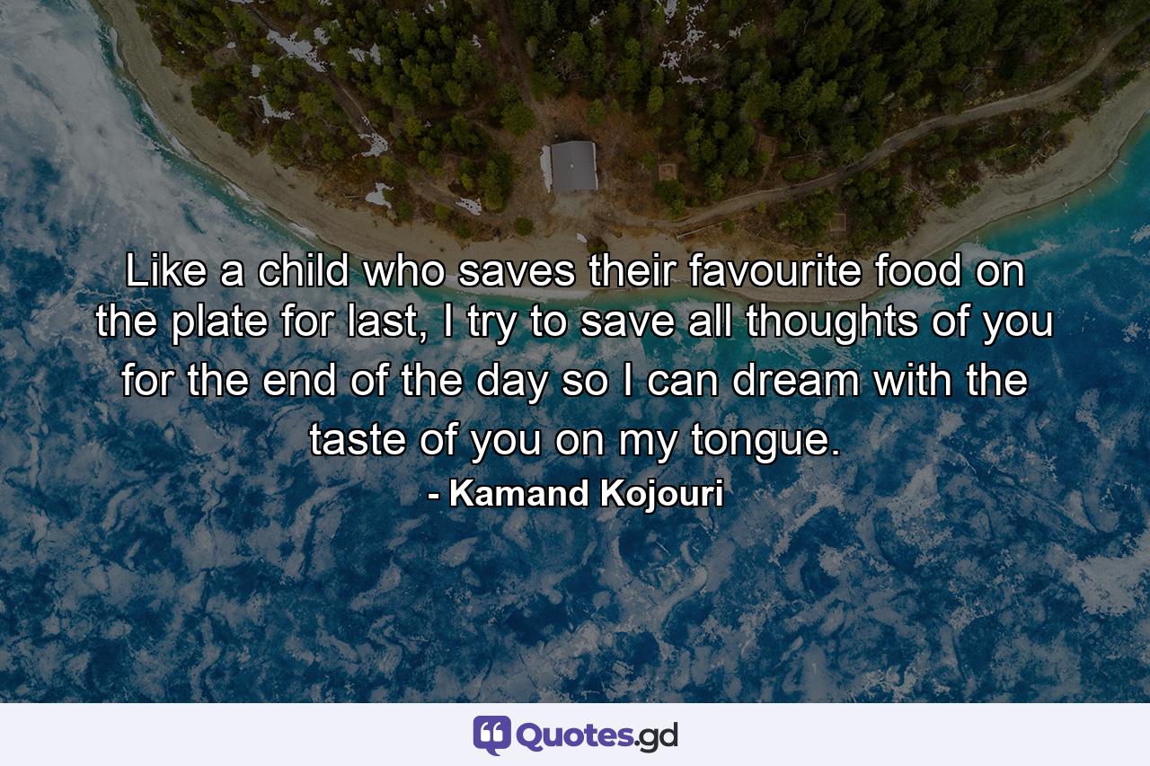 Like a child who saves their favourite food on the plate for last, I try to save all thoughts of you for the end of the day so I can dream with the taste of you on my tongue. - Quote by Kamand Kojouri