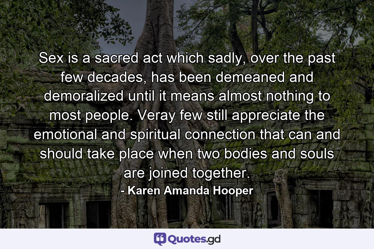 Sex is a sacred act which sadly, over the past few decades, has been demeaned and demoralized until it means almost nothing to most people. Veray few still appreciate the emotional and spiritual connection that can and should take place when two bodies and souls are joined together. - Quote by Karen Amanda Hooper