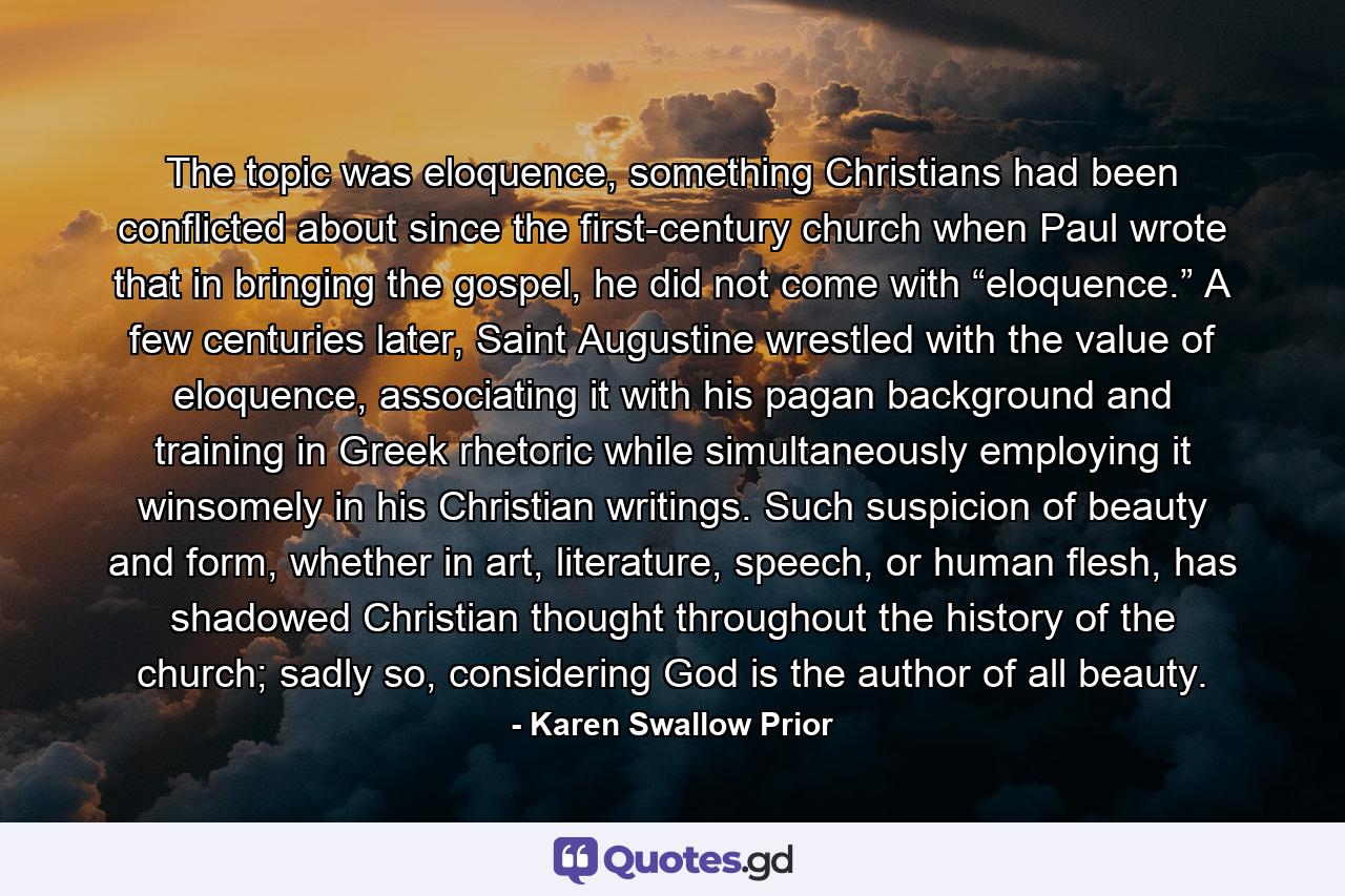 The topic was eloquence, something Christians had been conflicted about since the first-century church when Paul wrote that in bringing the gospel, he did not come with “eloquence.” A few centuries later, Saint Augustine wrestled with the value of eloquence, associating it with his pagan background and training in Greek rhetoric while simultaneously employing it winsomely in his Christian writings. Such suspicion of beauty and form, whether in art, literature, speech, or human flesh, has shadowed Christian thought throughout the history of the church; sadly so, considering God is the author of all beauty. - Quote by Karen Swallow Prior