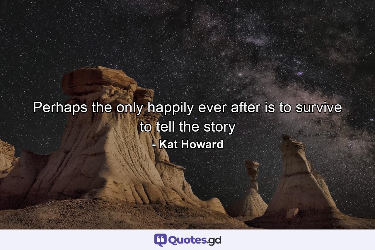 Perhaps the only happily ever after is to survive to tell the story - Quote by Kat Howard