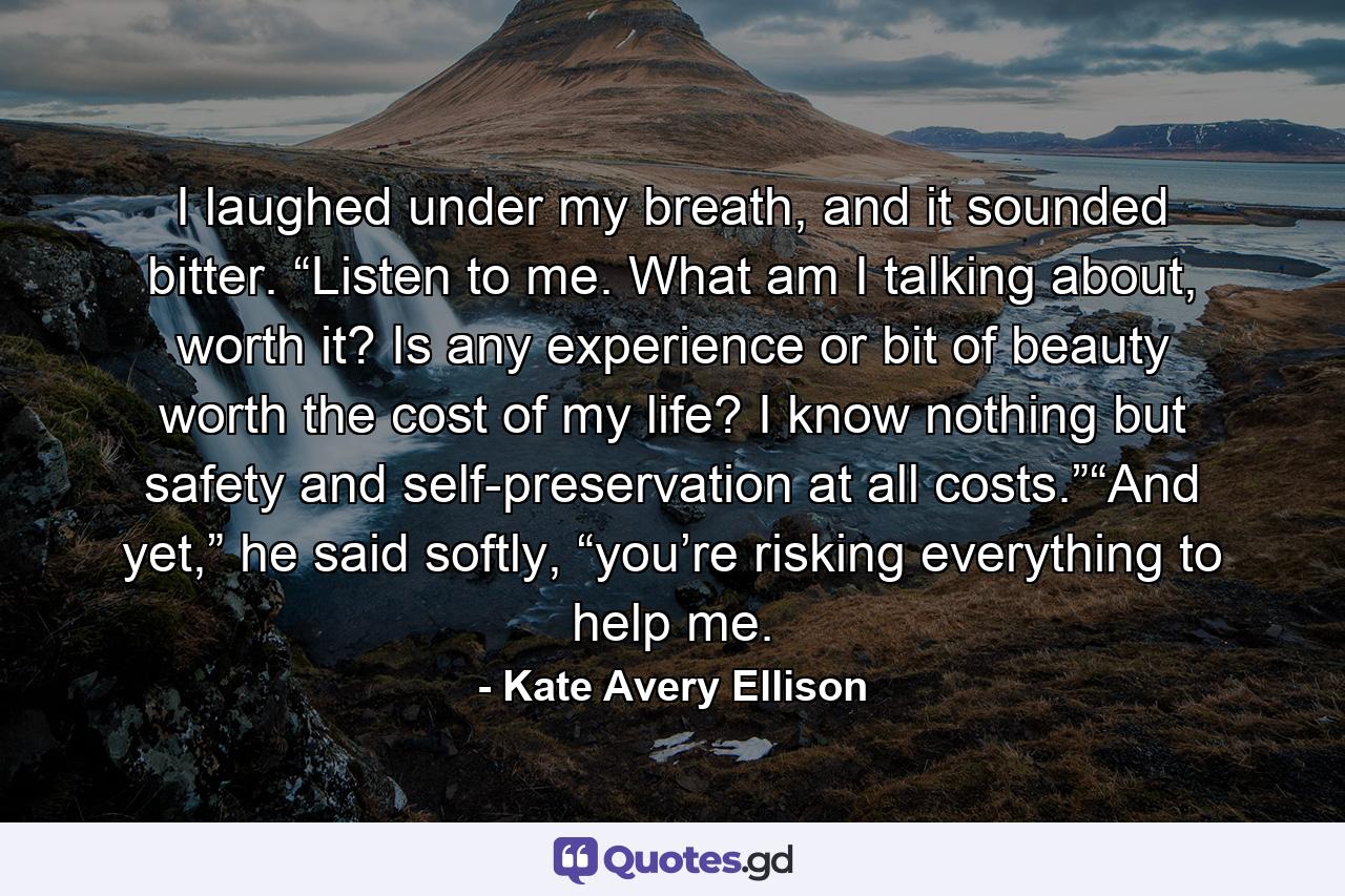 I laughed under my breath, and it sounded bitter. “Listen to me. What am I talking about, worth it? Is any experience or bit of beauty worth the cost of my life? I know nothing but safety and self-preservation at all costs.”“And yet,” he said softly, “you’re risking everything to help me. - Quote by Kate Avery Ellison