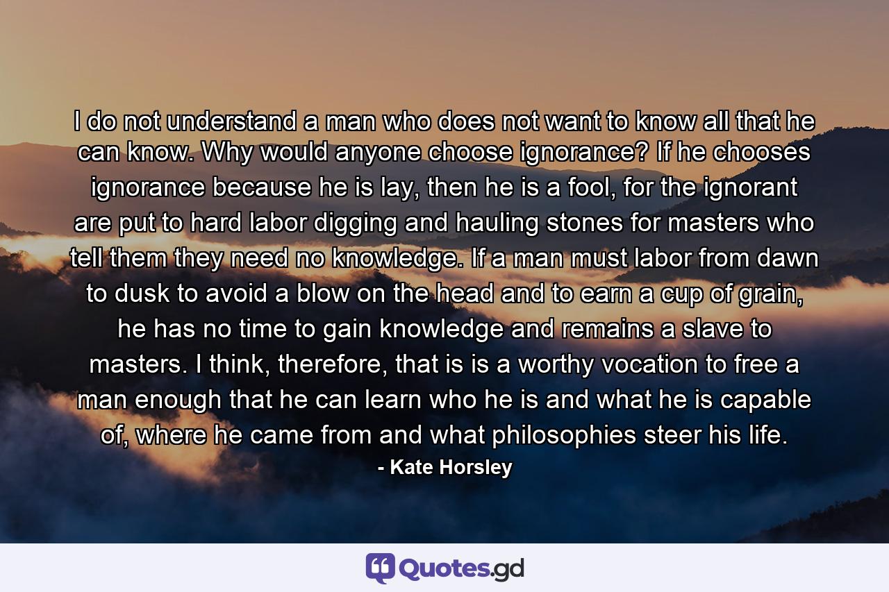 I do not understand a man who does not want to know all that he can know. Why would anyone choose ignorance? If he chooses ignorance because he is lay, then he is a fool, for the ignorant are put to hard labor digging and hauling stones for masters who tell them they need no knowledge. If a man must labor from dawn to dusk to avoid a blow on the head and to earn a cup of grain, he has no time to gain knowledge and remains a slave to masters. I think, therefore, that is is a worthy vocation to free a man enough that he can learn who he is and what he is capable of, where he came from and what philosophies steer his life. - Quote by Kate Horsley